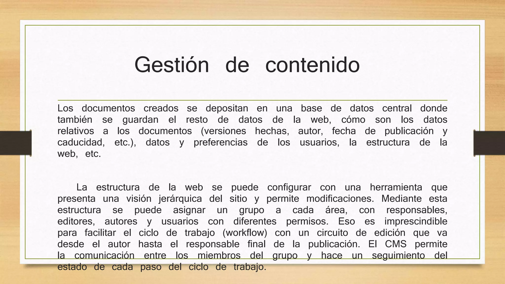 Gestión de contenido 
Los documentos creados se depositan en una base de datos central donde 
también se guardan el resto de datos de la web, cómo son los datos 
relativos a los documentos (versiones hechas, autor, fecha de publicación y 
caducidad, etc.), datos y preferencias de los usuarios, la estructura de la 
web, etc. 
La estructura de la web se puede configurar con una herramienta que 
presenta una visión jerárquica del sitio y permite modificaciones. Mediante esta 
estructura se puede asignar un grupo a cada área, con responsables, 
editores, autores y usuarios con diferentes permisos. Eso es imprescindible 
para facilitar el ciclo de trabajo (workflow) con un circuito de edición que va 
desde el autor hasta el responsable final de la publicación. El CMS permite 
la comunicación entre los miembros del grupo y hace un seguimiento del 
estado de cada paso del ciclo de trabajo. 
 