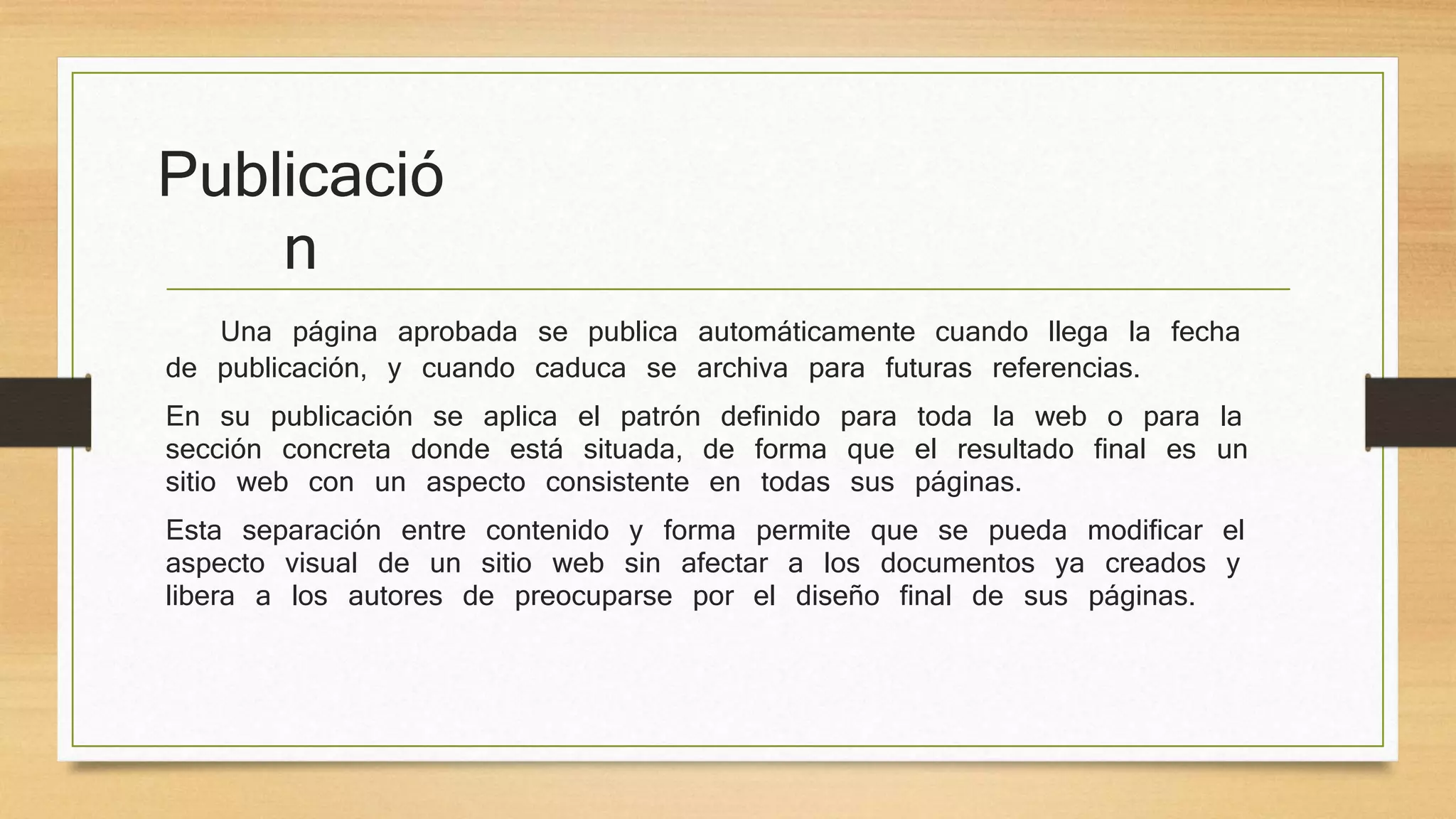 Publicació 
n 
Una página aprobada se publica automáticamente cuando llega la fecha 
de publicación, y cuando caduca se archiva para futuras referencias. 
En su publicación se aplica el patrón definido para toda la web o para la 
sección concreta donde está situada, de forma que el resultado final es un 
sitio web con un aspecto consistente en todas sus páginas. 
Esta separación entre contenido y forma permite que se pueda modificar el 
aspecto visual de un sitio web sin afectar a los documentos ya creados y 
libera a los autores de preocuparse por el diseño final de sus páginas. 
 
