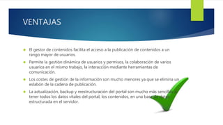 VENTAJAS 
 El gestor de contenidos facilita el acceso a la publicación de contenidos a un 
rango mayor de usuarios. 
 Permite la gestión dinámica de usuarios y permisos, la colaboración de varios 
usuarios en el mismo trabajo, la interacción mediante herramientas de 
comunicación. 
 Los costes de gestión de la información son mucho menores ya que se elimina un 
eslabón de la cadena de publicación. 
 La actualización, backup y reestructuración del portal son mucho más sencillas al 
tener todos los datos vitales del portal, los contenidos, en una base de datos 
estructurada en el servidor. 
