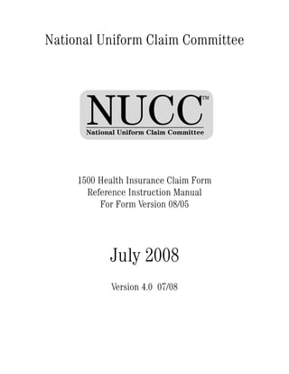 National Uniform Claim Committee




       NUCC
                                      TM




       National Uniform Claim Committee




     1500 Health Insurance Claim Form
       Reference Instruction Manual
          For Form Version 08/05




             July 2008
             Version 4.0 07/08
 