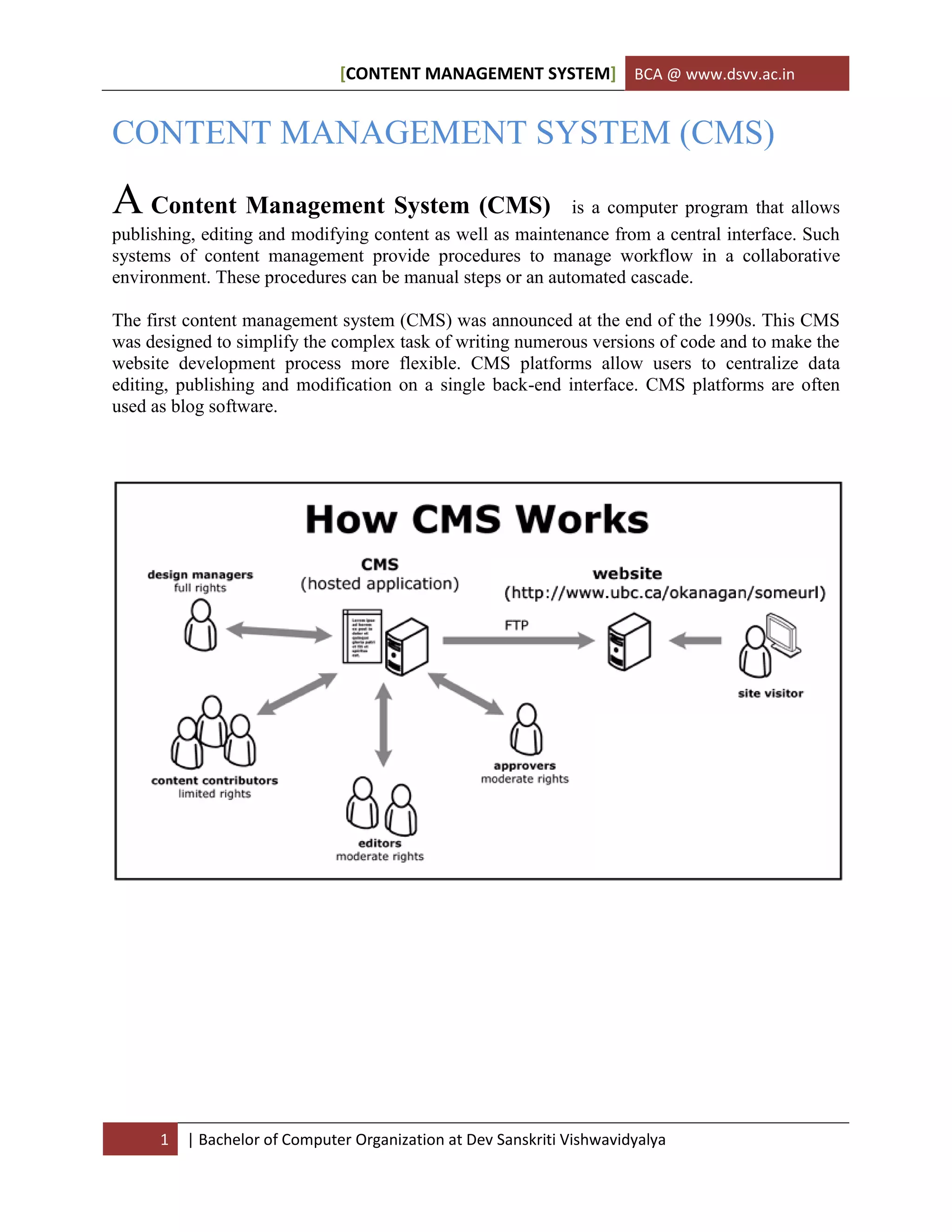 [CONTENT MANAGEMENT SYSTEM] BCA @ www.dsvv.ac.in
1 | Bachelor of Computer Organization at Dev Sanskriti Vishwavidyalya
CONTENT MANAGEMENT SYSTEM (CMS)
A Content Management System (CMS) is a computer program that allows
publishing, editing and modifying content as well as maintenance from a central interface. Such
systems of content management provide procedures to manage workflow in a collaborative
environment. These procedures can be manual steps or an automated cascade.
The first content management system (CMS) was announced at the end of the 1990s. This CMS
was designed to simplify the complex task of writing numerous versions of code and to make the
website development process more flexible. CMS platforms allow users to centralize data
editing, publishing and modification on a single back-end interface. CMS platforms are often
used as blog software.
 
