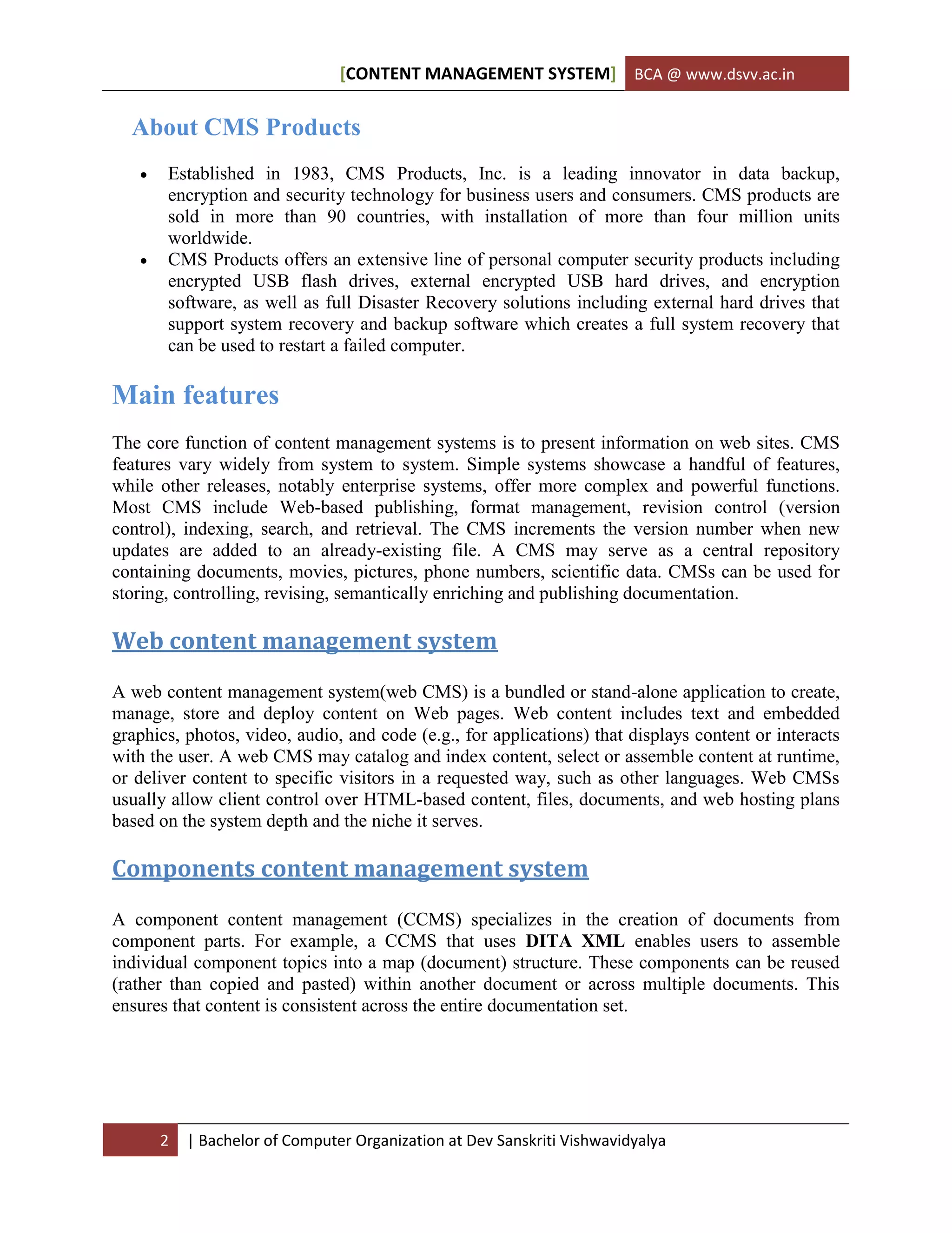 [CONTENT MANAGEMENT SYSTEM] BCA @ www.dsvv.ac.in
2 | Bachelor of Computer Organization at Dev Sanskriti Vishwavidyalya
About CMS Products
 Established in 1983, CMS Products, Inc. is a leading innovator in data backup,
encryption and security technology for business users and consumers. CMS products are
sold in more than 90 countries, with installation of more than four million units
worldwide.
 CMS Products offers an extensive line of personal computer security products including
encrypted USB flash drives, external encrypted USB hard drives, and encryption
software, as well as full Disaster Recovery solutions including external hard drives that
support system recovery and backup software which creates a full system recovery that
can be used to restart a failed computer.
Main features
The core function of content management systems is to present information on web sites. CMS
features vary widely from system to system. Simple systems showcase a handful of features,
while other releases, notably enterprise systems, offer more complex and powerful functions.
Most CMS include Web-based publishing, format management, revision control (version
control), indexing, search, and retrieval. The CMS increments the version number when new
updates are added to an already-existing file. A CMS may serve as a central repository
containing documents, movies, pictures, phone numbers, scientific data. CMSs can be used for
storing, controlling, revising, semantically enriching and publishing documentation.
Web content management system
A web content management system(web CMS) is a bundled or stand-alone application to create,
manage, store and deploy content on Web pages. Web content includes text and embedded
graphics, photos, video, audio, and code (e.g., for applications) that displays content or interacts
with the user. A web CMS may catalog and index content, select or assemble content at runtime,
or deliver content to specific visitors in a requested way, such as other languages. Web CMSs
usually allow client control over HTML-based content, files, documents, and web hosting plans
based on the system depth and the niche it serves.
Components content management system
A component content management (CCMS) specializes in the creation of documents from
component parts. For example, a CCMS that uses DITA XML enables users to assemble
individual component topics into a map (document) structure. These components can be reused
(rather than copied and pasted) within another document or across multiple documents. This
ensures that content is consistent across the entire documentation set.
 