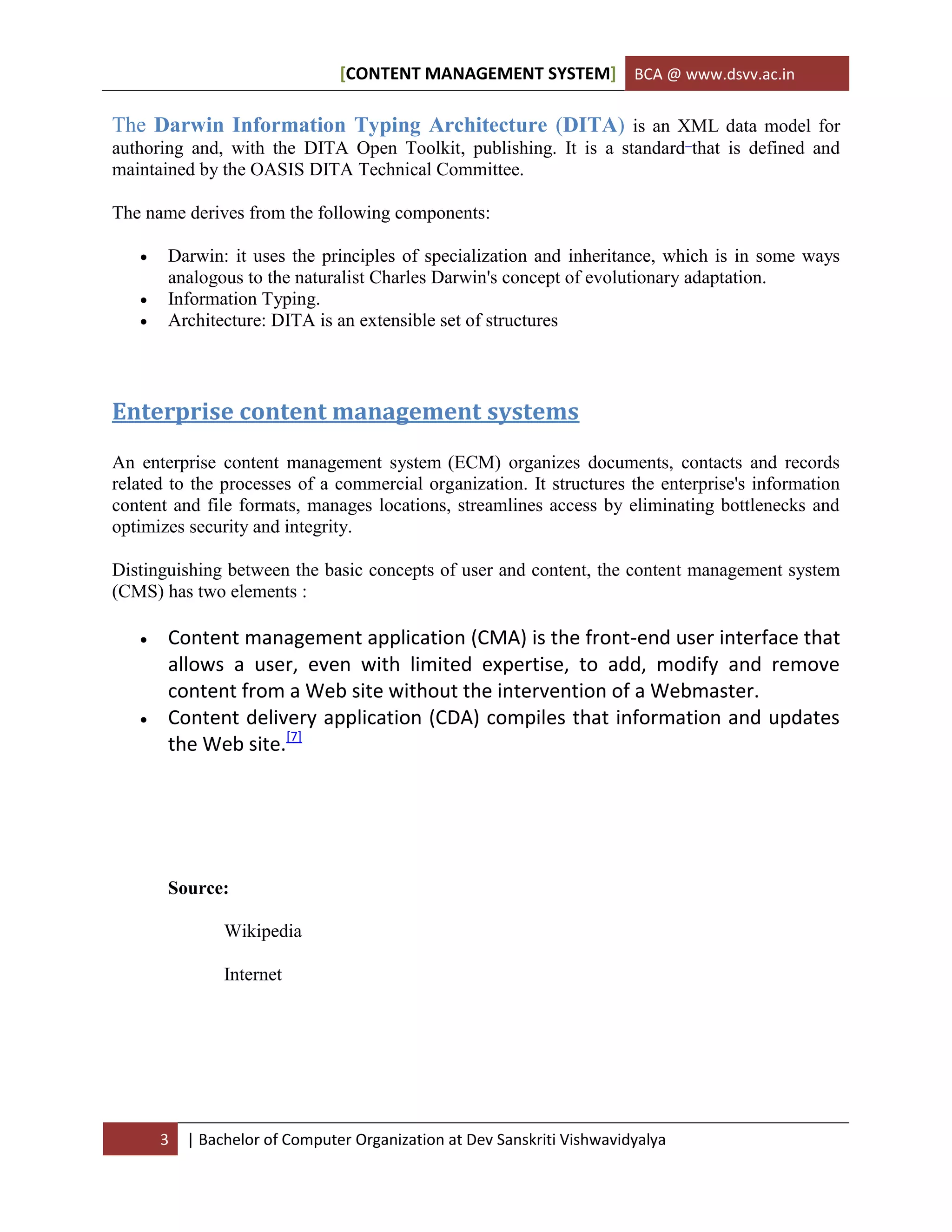 [CONTENT MANAGEMENT SYSTEM] BCA @ www.dsvv.ac.in
3 | Bachelor of Computer Organization at Dev Sanskriti Vishwavidyalya
The Darwin Information Typing Architecture (DITA) is an XML data model for
authoring and, with the DITA Open Toolkit, publishing. It is a standard that is defined and
maintained by the OASIS DITA Technical Committee.
The name derives from the following components:
 Darwin: it uses the principles of specialization and inheritance, which is in some ways
analogous to the naturalist Charles Darwin's concept of evolutionary adaptation.
 Information Typing.
 Architecture: DITA is an extensible set of structures
Enterprise content management systems
An enterprise content management system (ECM) organizes documents, contacts and records
related to the processes of a commercial organization. It structures the enterprise's information
content and file formats, manages locations, streamlines access by eliminating bottlenecks and
optimizes security and integrity.
Distinguishing between the basic concepts of user and content, the content management system
(CMS) has two elements :
 Content management application (CMA) is the front-end user interface that
allows a user, even with limited expertise, to add, modify and remove
content from a Web site without the intervention of a Webmaster.
 Content delivery application (CDA) compiles that information and updates
the Web site.[7]
Source:
Wikipedia
Internet
 