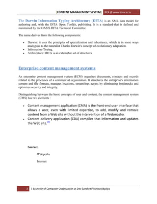 [CONTENT MANAGEMENT SYSTEM] BCA @ www.dsvv.ac.in
3 | Bachelor of Computer Organization at Dev Sanskriti Vishwavidyalya
The Darwin Information Typing Architecture (DITA) is an XML data model for
authoring and, with the DITA Open Toolkit, publishing. It is a standard that is defined and
maintained by the OASIS DITA Technical Committee.
The name derives from the following components:
 Darwin: it uses the principles of specialization and inheritance, which is in some ways
analogous to the naturalist Charles Darwin's concept of evolutionary adaptation.
 Information Typing.
 Architecture: DITA is an extensible set of structures
Enterprise content management systems
An enterprise content management system (ECM) organizes documents, contacts and records
related to the processes of a commercial organization. It structures the enterprise's information
content and file formats, manages locations, streamlines access by eliminating bottlenecks and
optimizes security and integrity.
Distinguishing between the basic concepts of user and content, the content management system
(CMS) has two elements :
 Content management application (CMA) is the front-end user interface that
allows a user, even with limited expertise, to add, modify and remove
content from a Web site without the intervention of a Webmaster.
 Content delivery application (CDA) compiles that information and updates
the Web site.[7]
Source:
Wikipedia
Internet
 