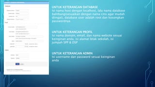 UNTUK KETERANGAN DATABASE
Isi nama host dengan localhost, lalu nama database
balitbang(sesuaikan dengan nama cms agar mudah
diingat), database user adalah root dan kosongkan
passwordnya
UNTUK KETERANGAN PROFIL
Isi nama domain, email, dan nama website sesuai
keinginan anda, isi alamat letak sekolah, isi
jumpah SPP & DSP
UNTUK KETERANGAN ADMIN
Isi username dan password sesuai keinginan
anda
 