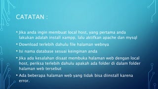 • Jika anda ingin membuat local host, yang pertama anda
lakukan adalah install xampp, lalu aktifkan apache dan mysql
• Download terlebih dahulu file halaman webnya
• Isi nama database sesuai keinginan anda
• Jika ada kesalahan disaat membuka halaman web dengan local
host, periksa terlebih dahulu apakah ada folder di dalam folder
halaman web tersebut
• Ada beberapa halaman web yang tidak bisa diinstall karena
error.
CATATAN :
 