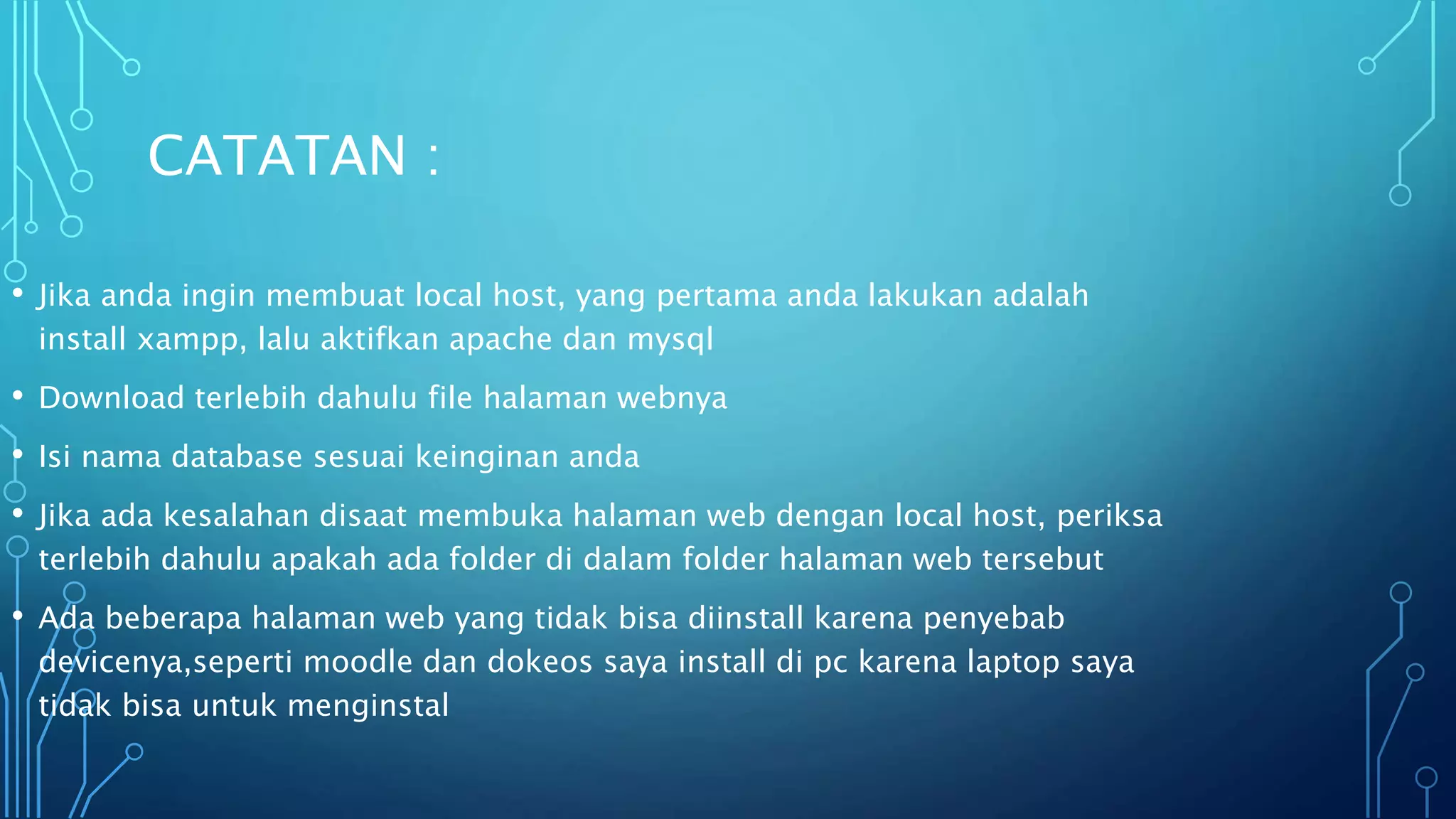 CATATAN :
• Jika anda ingin membuat local host, yang pertama anda lakukan adalah
install xampp, lalu aktifkan apache dan mysql
• Download terlebih dahulu file halaman webnya
• Isi nama database sesuai keinginan anda
• Jika ada kesalahan disaat membuka halaman web dengan local host, periksa
terlebih dahulu apakah ada folder di dalam folder halaman web tersebut
• Ada beberapa halaman web yang tidak bisa diinstall karena penyebab
devicenya,seperti moodle dan dokeos saya install di pc karena laptop saya
tidak bisa untuk menginstal
 