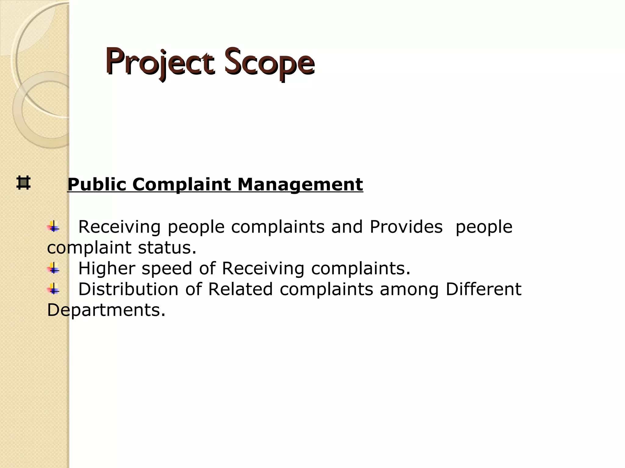 Project ScopeProject Scope
Public Complaint Management
Receiving people complaints and Provides people
complaint status.
Higher speed of Receiving complaints.
Distribution of Related complaints among Different
Departments.
 