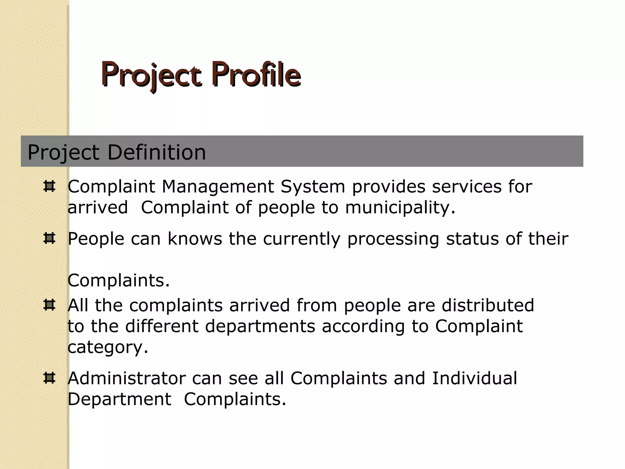 Project Definition
Project ProfileProject Profile
Complaint Management System provides services for
arrived Complaint of people to municipality.
People can knows the currently processing status of their
Complaints.
All the complaints arrived from people are distributed
to the different departments according to Complaint
category.
Administrator can see all Complaints and Individual
Department Complaints.
 