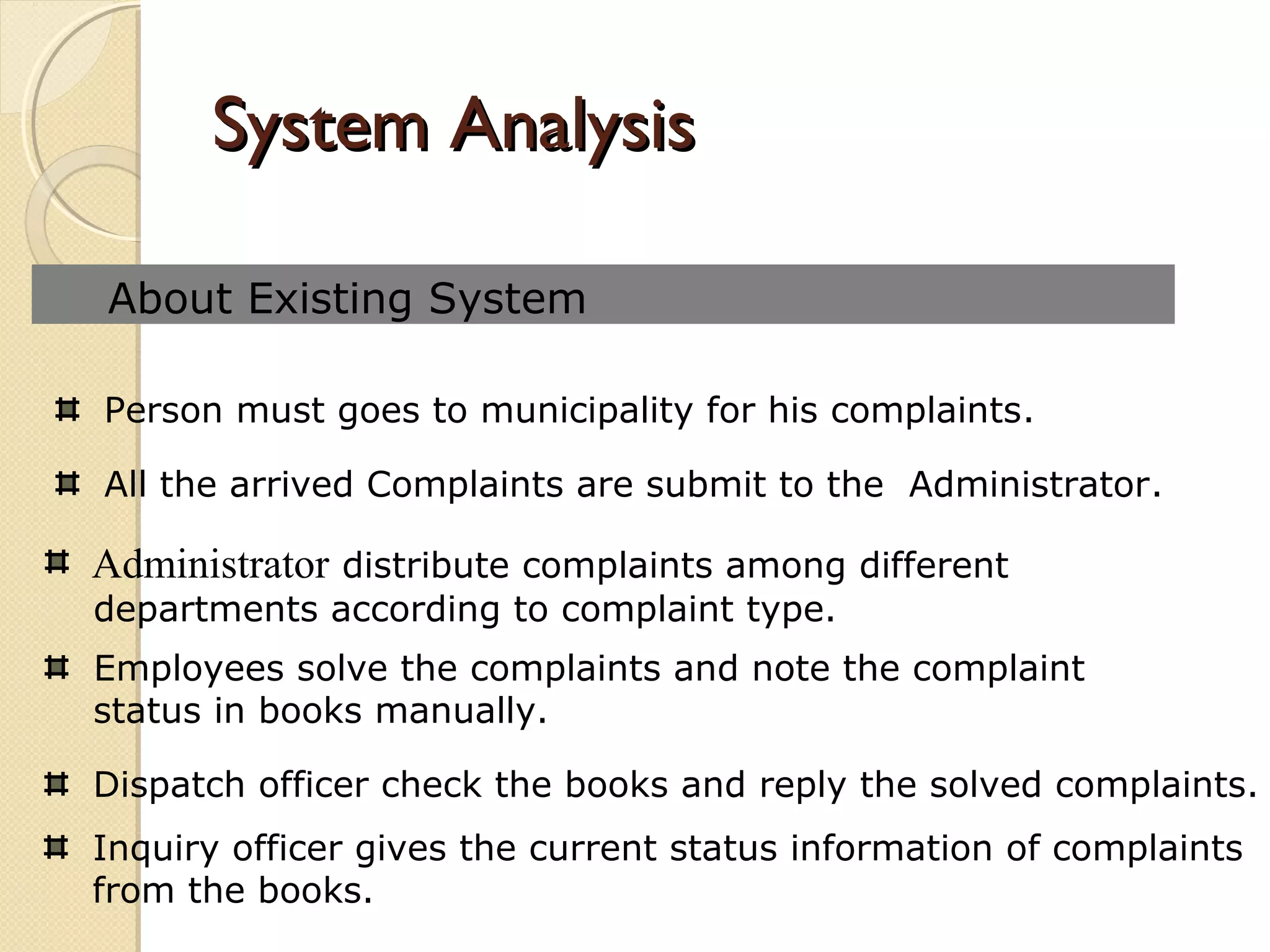 System AnalysisSystem Analysis
About Existing System
All the arrived Complaints are submit to the Administrator.
Administrator distribute complaints among different
departments according to complaint type.
Employees solve the complaints and note the complaint
status in books manually.
Dispatch officer check the books and reply the solved complaints.
Inquiry officer gives the current status information of complaints
from the books.
Person must goes to municipality for his complaints.
 