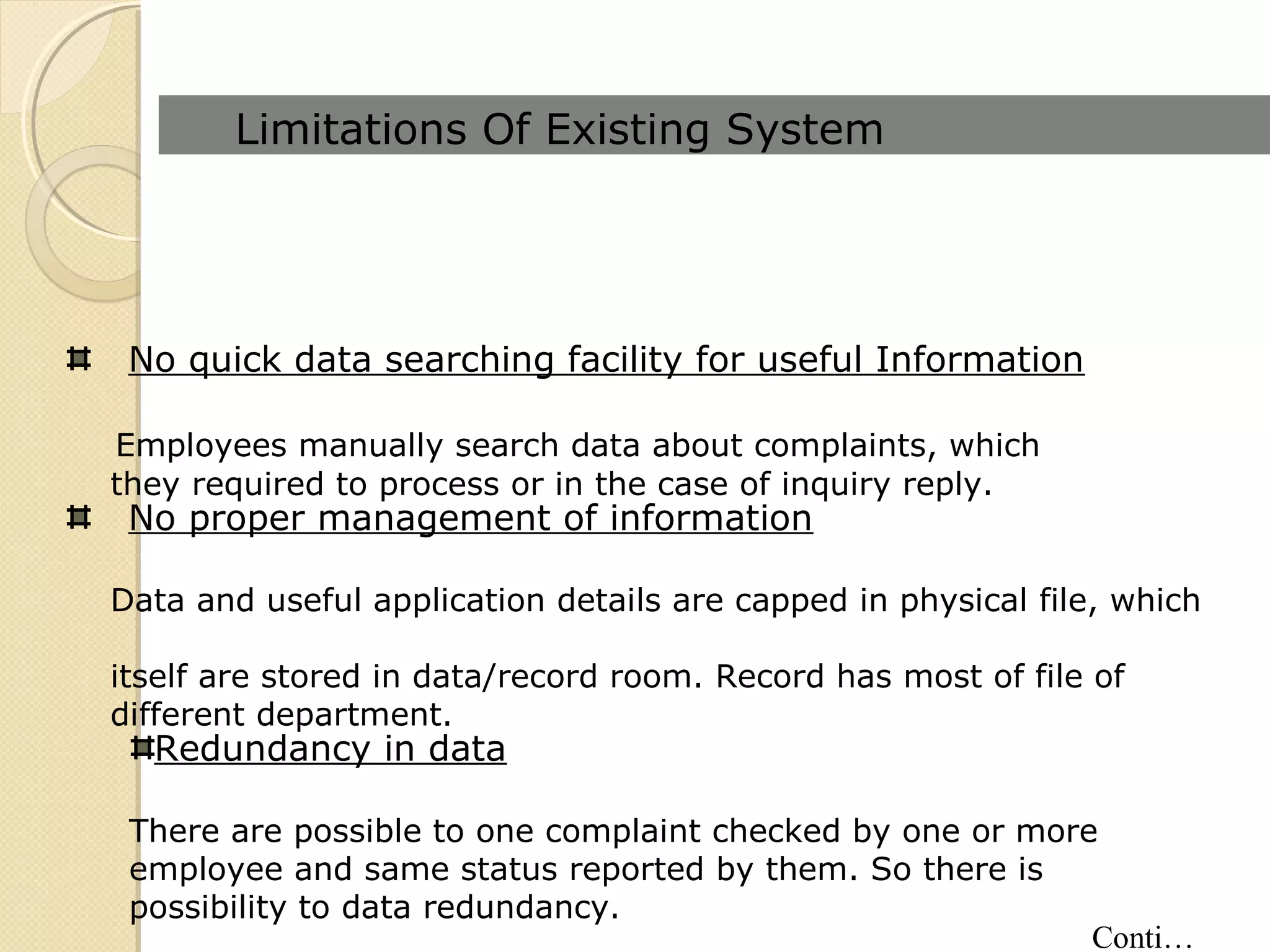 Limitations Of Existing System
No quick data searching facility for useful Information
Employees manually search data about complaints, which
they required to process or in the case of inquiry reply.
No proper management of information
Data and useful application details are capped in physical file, which
itself are stored in data/record room. Record has most of file of
different department.
Redundancy in data
There are possible to one complaint checked by one or more
employee and same status reported by them. So there is
possibility to data redundancy.
Conti…
 