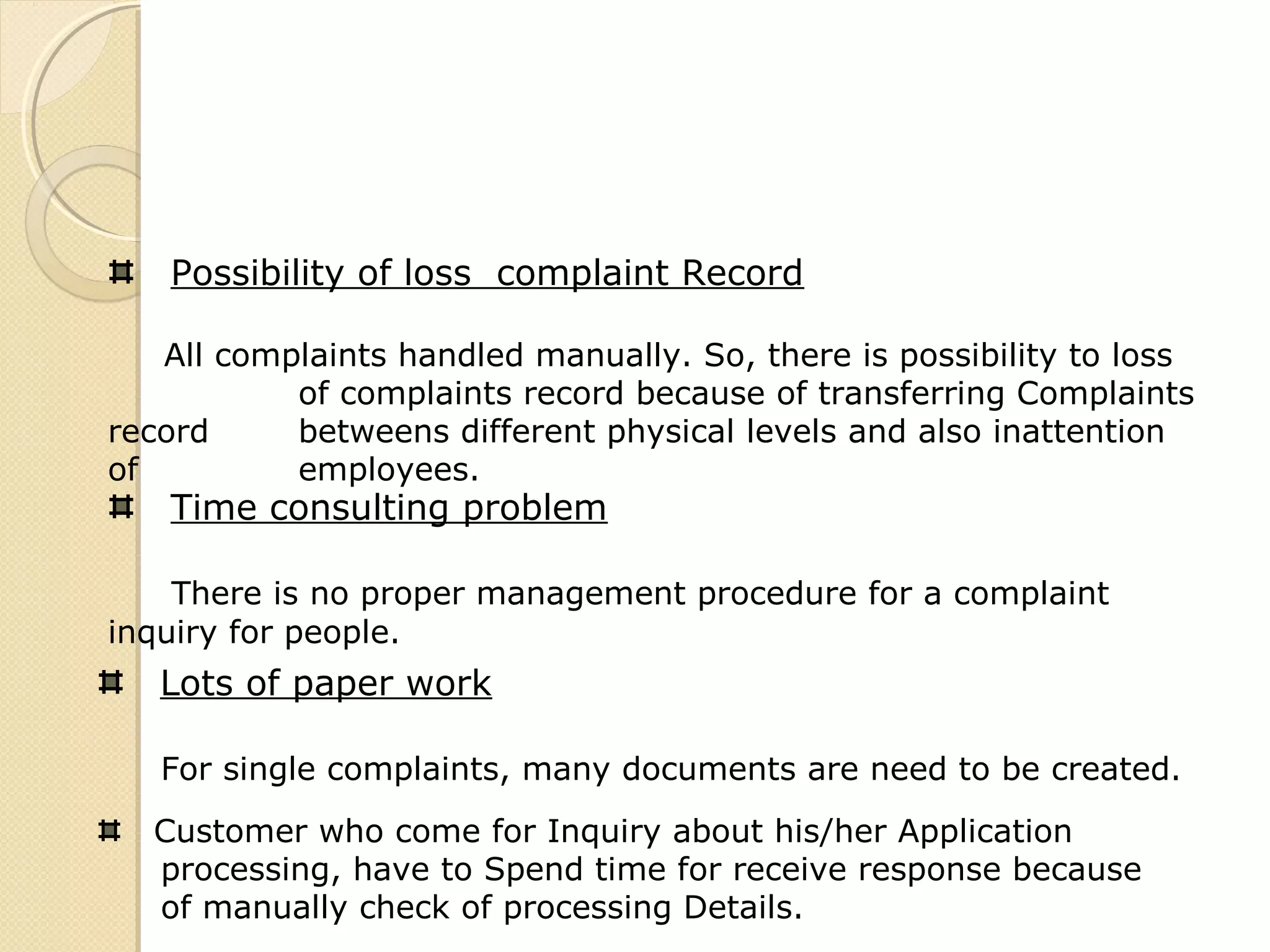 Possibility of loss complaint Record
All complaints handled manually. So, there is possibility to loss
of complaints record because of transferring Complaints
record betweens different physical levels and also inattention
of employees.
Time consulting problem
There is no proper management procedure for a complaint
inquiry for people.
Lots of paper work
For single complaints, many documents are need to be created.
Customer who come for Inquiry about his/her Application
processing, have to Spend time for receive response because
of manually check of processing Details.
 