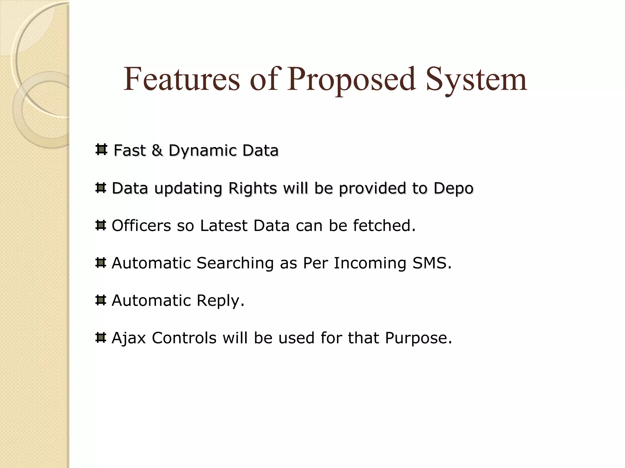 Features of Proposed System
Fast & Dynamic DataFast & Dynamic Data
Data updating Rights will be provided to DepoData updating Rights will be provided to Depo
Officers so Latest Data can be fetched.
Automatic Searching as Per Incoming SMS.
Automatic Reply.
Ajax Controls will be used for that Purpose.
 