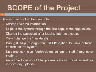 SCOPE of the Project
The requirement of the user is to
 Access / Search information.
 Login to the system through the first page of the application.
 Change the password after logging into the system.
 View / change his / her details.
 Can get help through the ‘HELP’ option to view different
features of the system.
 Students can give feedback on college / staff / any other
student.
 An admin login should be present who can read as well as
remove any uploads.
6
 
