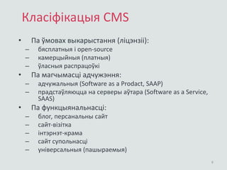 Класіфікацыя CMS
• Па ўмовах выкарыстання (ліцэнзіі):
– бясплатныя і open-source
– камерцыйныя (платныя)
– ўласныя распрацоўкі
• Па магчымасці адчужэння:
– адчужальныя (Software as a Prodact, SAAP)
– прадстаўляюцца на серверы аўтара (Software as a Service,
SAAS)
• Па функцыянальнасці:
– блог, персанальны сайт
– сайт-візітка
– інтэрнэт-крама
– сайт супольнасці
– універсальныя (пашыраемыя)
8
 