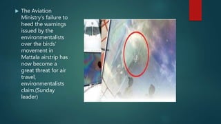  The Aviation
Ministry’s failure to
heed the warnings
issued by the
environmentalists
over the birds’
movement in
Mattala airstrip has
now become a
great threat for air
travel,
environmentalists
claim.(Sunday
leader)
 