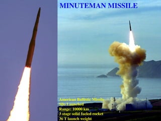 MINUTEMAN MISSILE
American Ballistic Missile
Silo Launched
Range: 10000 km
3 stage solid fueled rocket
36 T launch weight