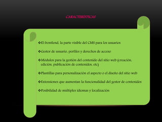 CARACTERÍSTICAS
El frontlend, la parte visible del CMS para los usuarios
Gestor de usuario, perfiles y derechos de acceso
Módulos para la gestión del contenido del sitio web (creación,
edición, publicación de contenidos, etc)
Plantillas para personalización el aspecto o el diseño del sitio web
Extensiones que aumentan la funcionalidad del gestor de contenidos
Posibilidad de múltiples idiomas y localización
 