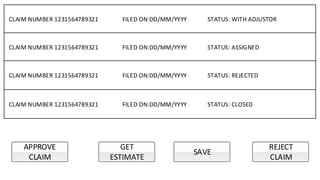 APPROVE
CLAIM
REJECT
CLAIM
GET
ESTIMATE
SAVE
CLAIM NUMBER 1231564789321 FILED ON:DD/MM/YYYY STATUS: WITH ADJUSTOR
CLAIM NUMBER 1231564789321 FILED ON:DD/MM/YYYY STATUS: ASSIGNED
CLAIM NUMBER 1231564789321 FILED ON:DD/MM/YYYY STATUS: REJECTED
CLAIM NUMBER 1231564789321 FILED ON:DD/MM/YYYY STATUS: CLOSED
 