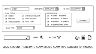 SELECT
SELECT
DD/MM/YYYY DD/MM/YYYYPERIOD:
GENERATE
CLAIM TYPE:
FROM DATE: TO DATE:
CLOSED
REJECTED
PENDING ACTION WITH AGENT
WITH ADJUSTOR
WITH DISBURSEMENT
CLAIM STATUS: CLAIM AMOUNT:
Rs.10000 - RS.100000
Rs.1000001 - RS.500000
Rs.5000001 - RS.1000000
Rs.10000001 AND ABOVE
FILTERSSORT
 