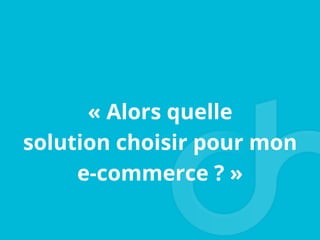 « Alors quelle
solution choisir pour mon
e-commerce ? »
 