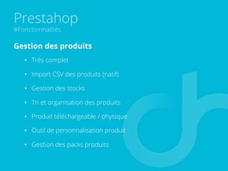 Prestahop
#Fonctionnalités
Gestion des produits
•  Très complet
•  Import CSV des produits (natif)
•  Gestion des stocks
•  Tri et organisation des produits
•  Produit téléchargeable / physique
•  Outil de personnalisation produit
•  Gestion des packs produits
 