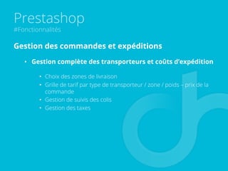Prestashop
#Fonctionnalités
Gestion des commandes et expéditions
•  Gestion complète des transporteurs et coûts d’expédition
•  Choix des zones de livraison
•  Grille de tarif par type de transporteur / zone / poids – prix de la
commande
•  Gestion de suivis des colis
•  Gestion des taxes
 