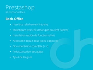 Prestashop
#Fonctionnalités
Back-Oﬃce
•  Interface relativement intuitive
•  Statistiques avancées (mais pas souvent ﬁables)
•  Installation rapide de fonctionnalités
•  Accessible depuis tous types d’appareil
•  Documentation complète (+ +)
•  Prévisualisation des pages
•  Ajout de langues
 