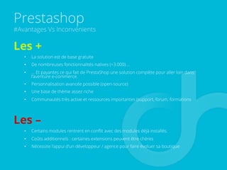 Prestashop
#Avantages Vs Inconvénients
Les +
•  La solution est de base gratuite
•  De nombreuses fonctionnalités natives (+3.000) …
•  … Et payantes ce qui fait de PrestaShop une solution complète pour aller loin dans
l’aventure e-commerce.
•  Personnalisation avancée possible (open-source)
•  Une base de thème assez riche
•  Communautés très active et ressources importantes (support, forum, formations
Les –
•  Certains modules rentrent en conﬂit avec des modules déjà installés.
•  Coûts additionnels : certaines extensions peuvent être chères
•  Nécessite l’appui d’un développeur / agence pour faire évoluer sa boutique
 