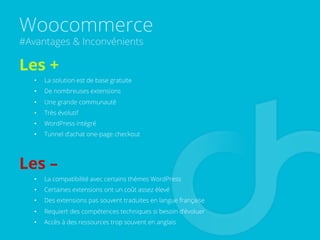 Woocommerce
#Avantages & Inconvénients
Les +
•  La solution est de base gratuite
•  De nombreuses extensions
•  Une grande communauté
•  Très évolutif
•  WordPress intégré
•  Tunnel d’achat one-page checkout
Les –
•  La compatibilité avec certains thèmes WordPress
•  Certaines extensions ont un coût assez élevé
•  Des extensions pas souvent traduites en langue française
•  Requiert des compétences techniques si besoin d’évoluer
•  Accès à des ressources trop souvent en anglais
 