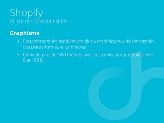 Shopify
#Liste des fonctionnalités
Graphisme
•  Certainement les modèles les plus « esthétiques » de l’ensemble
des plates-formes e-commerce
•  Choix de plus de 100 thèmes avec customisation possible (entre
0 et 180$).
 