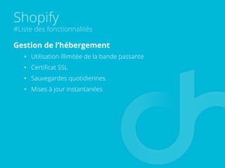 Shopify
#Liste des fonctionnalités
Gestion de l’hébergement
•  Utilisation illimitée de la bande passante
•  Certiﬁcat SSL
•  Sauvegardes quotidiennes
•  Mises à jour instantanées
 
