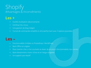 Shopify
#Avantages & Inconvénients
Les +
•  Facilité d’utilisation déconcertante
•  Certiﬁcat SSL inclus
•  Une gestion de blog intégré
•  Tunnel de commande simpliﬁé et ultra performant avec 3 options possibles
Les –
•  Fonctionnalités limitées vs PrestaShop / WordPress
•  Back Oﬃce en anglais
•  Peut s’avérer cher si l’on souhaite se doter de plusieurs fonctionnalités non-natives
•  Base d’extensions moins riches et en langue anglaise
•  Un support pas réactif
 