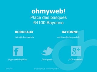 ohmyweb!
Place des basques
64100 Bayonne
BORDEAUX BAYONNE
brice@ohmyweb.fr	
   mathieu@ohmyweb.fr	
  
/AgenceOhMyWeb	
   /ohmyweb	
   /+OhmywebFr	
  
24/10/16 Brice Papillaud - www.ohmyweb.fr
 