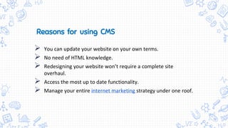  You can update your website on your own terms.
 No need of HTML knowledge.
 Redesigning your website won’t require a complete site
overhaul.
 Access the most up to date functionality.
 Manage your entire internet marketing strategy under one roof.
Reasons for using CMS
 