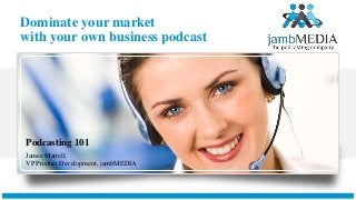 Dominate your market
with your own business podcast
Podcasting 101
James Martell,
VP Product Development, jambMEDIA
 