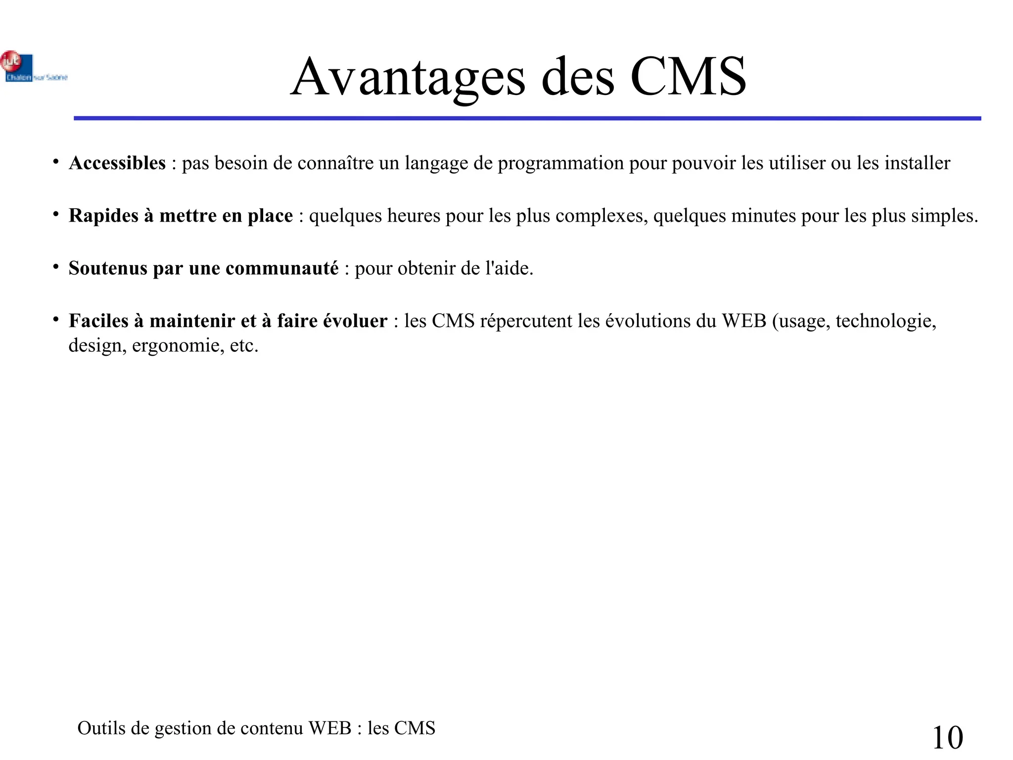 Outils de gestion de contenu WEB : les CMS
10
Avantages des CMS
• Accessibles : pas besoin de connaître un langage de programmation pour pouvoir les utiliser ou les installer
• Rapides à mettre en place : quelques heures pour les plus complexes, quelques minutes pour les plus simples.
• Soutenus par une communauté : pour obtenir de l'aide.
• Faciles à maintenir et à faire évoluer : les CMS répercutent les évolutions du WEB (usage, technologie,
design, ergonomie, etc.
 