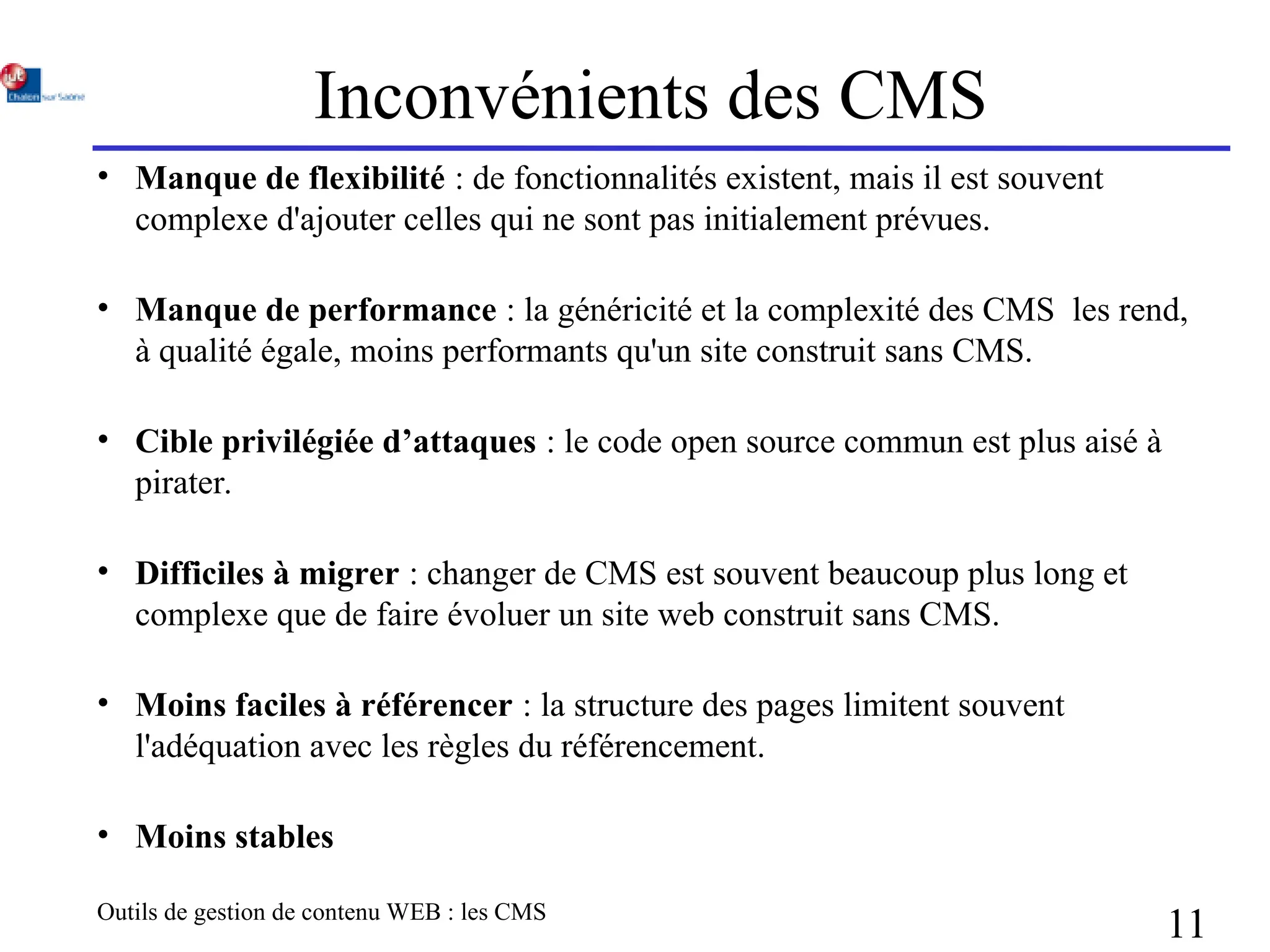 Outils de gestion de contenu WEB : les CMS
11
Inconvénients des CMS
• Manque de flexibilité : de fonctionnalités existent, mais il est souvent
complexe d'ajouter celles qui ne sont pas initialement prévues.
• Manque de performance : la généricité et la complexité des CMS les rend,
à qualité égale, moins performants qu'un site construit sans CMS.
• Cible privilégiée d’attaques : le code open source commun est plus aisé à
pirater.
• Difficiles à migrer : changer de CMS est souvent beaucoup plus long et
complexe que de faire évoluer un site web construit sans CMS.
• Moins faciles à référencer : la structure des pages limitent souvent
l'adéquation avec les règles du référencement.
• Moins stables
 