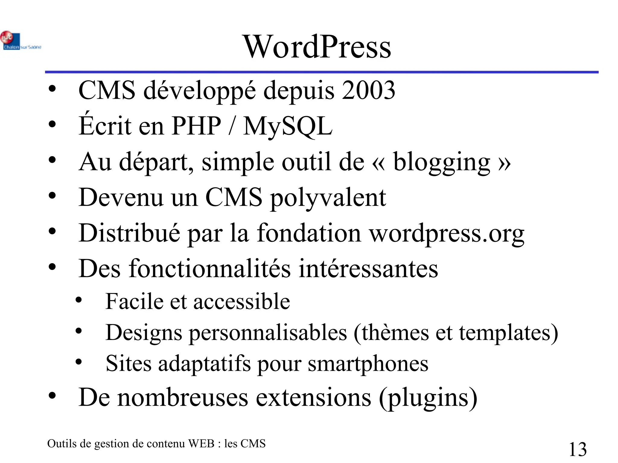 Outils de gestion de contenu WEB : les CMS
13
WordPress
• CMS développé depuis 2003
• Écrit en PHP / MySQL
• Au départ, simple outil de « blogging »
• Devenu un CMS polyvalent
• Distribué par la fondation wordpress.org
• Des fonctionnalités intéressantes
• Facile et accessible
• Designs personnalisables (thèmes et templates)
• Sites adaptatifs pour smartphones
• De nombreuses extensions (plugins)
 