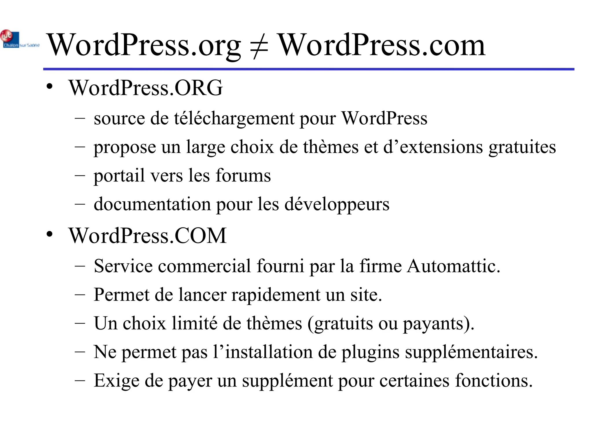 WordPress.org ≠ WordPress.com
• WordPress.ORG
– source de téléchargement pour WordPress
– propose un large choix de thèmes et d’extensions gratuites
– portail vers les forums
– documentation pour les développeurs
• WordPress.COM
– Service commercial fourni par la firme Automattic.
– Permet de lancer rapidement un site.
– Un choix limité de thèmes (gratuits ou payants).
– Ne permet pas l’installation de plugins supplémentaires.
– Exige de payer un supplément pour certaines fonctions.
 