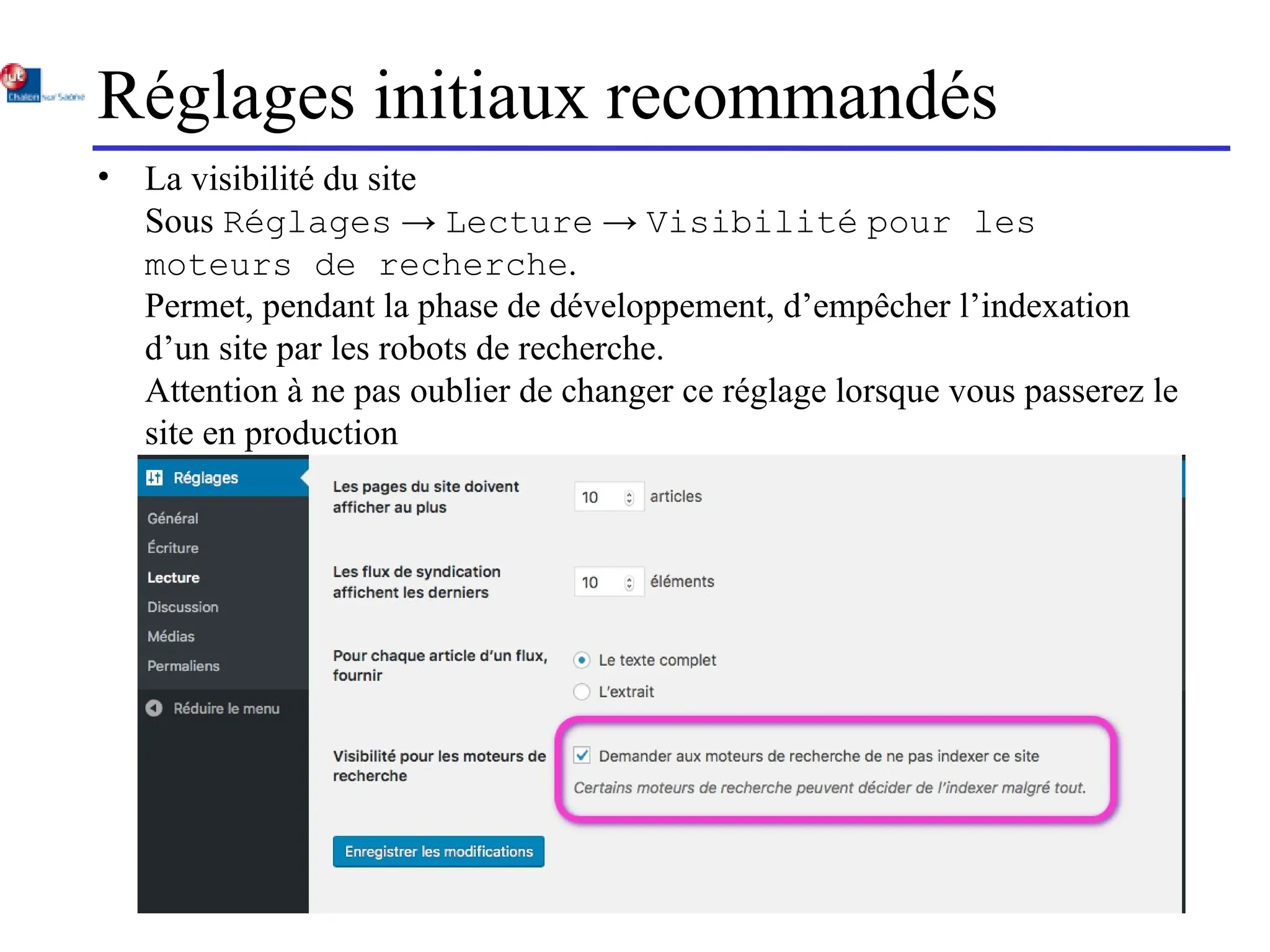 Réglages initiaux recommandés
• La visibilité du site
Sous Réglages → Lecture → Visibilité pour les
moteurs de recherche.
Permet, pendant la phase de développement, d’empêcher l’indexation
d’un site par les robots de recherche.
Attention à ne pas oublier de changer ce réglage lorsque vous passerez le
site en production
 