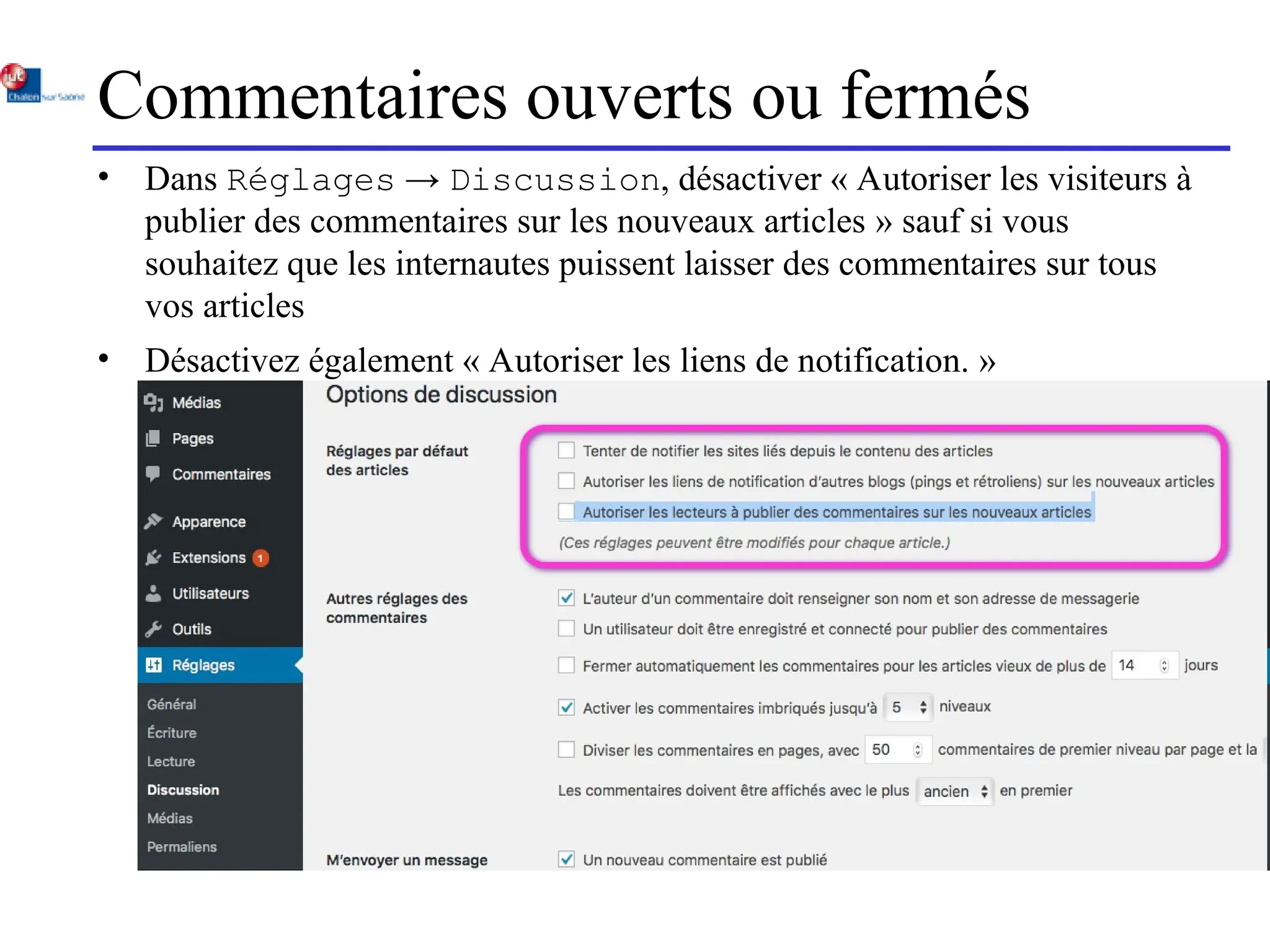 Commentaires ouverts ou fermés
• Dans Réglages → Discussion, désactiver « Autoriser les visiteurs à
publier des commentaires sur les nouveaux articles » sauf si vous
souhaitez que les internautes puissent laisser des commentaires sur tous
vos articles
• Désactivez également « Autoriser les liens de notification. »
 