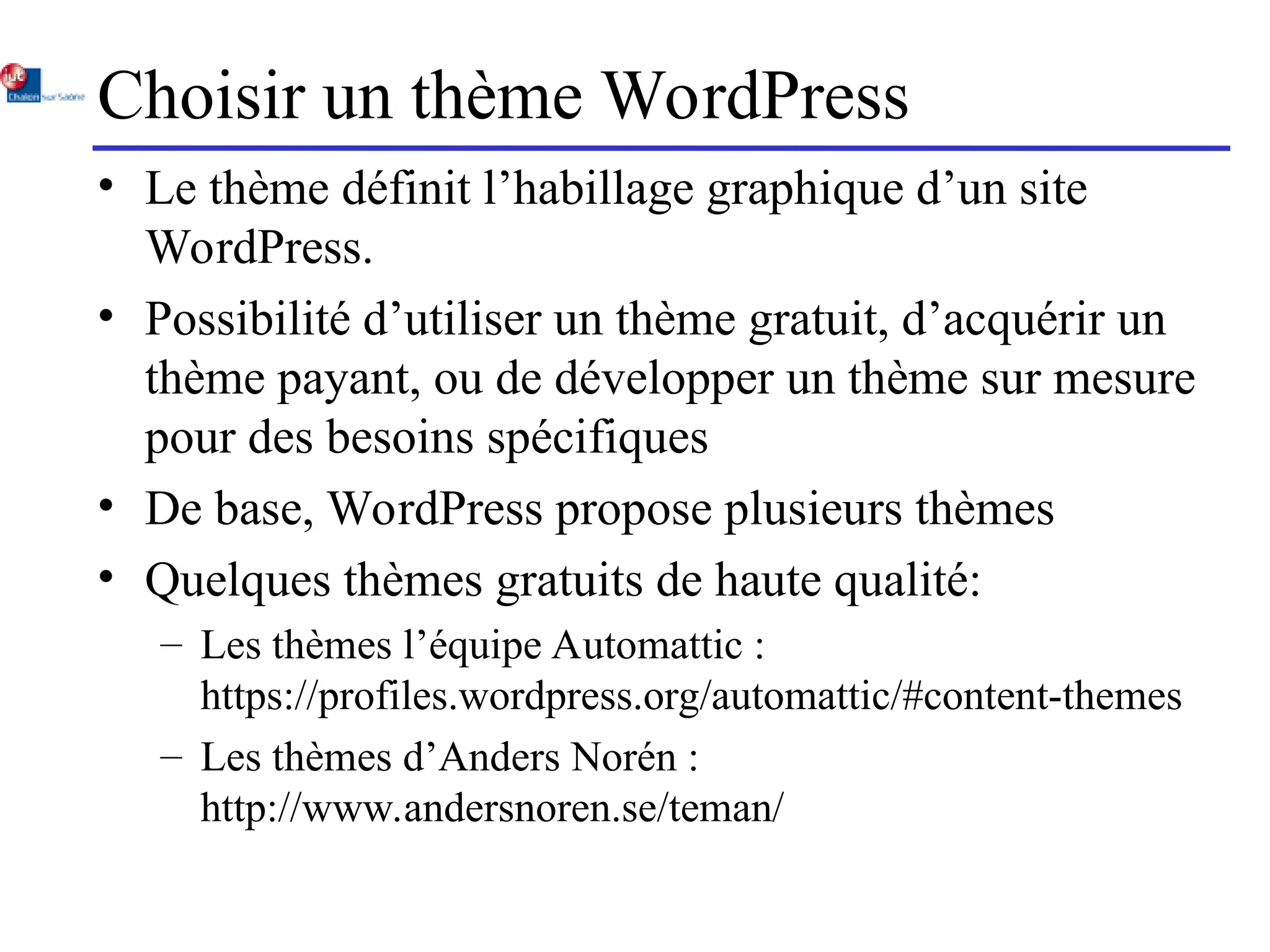 Choisir un thème WordPress
• Le thème définit l’habillage graphique d’un site
WordPress.
• Possibilité d’utiliser un thème gratuit, d’acquérir un
thème payant, ou de développer un thème sur mesure
pour des besoins spécifiques
• De base, WordPress propose plusieurs thèmes
• Quelques thèmes gratuits de haute qualité:
– Les thèmes l’équipe Automattic :
https://profiles.wordpress.org/automattic/#content-themes
– Les thèmes d’Anders Norén :
http://www.andersnoren.se/teman/
 