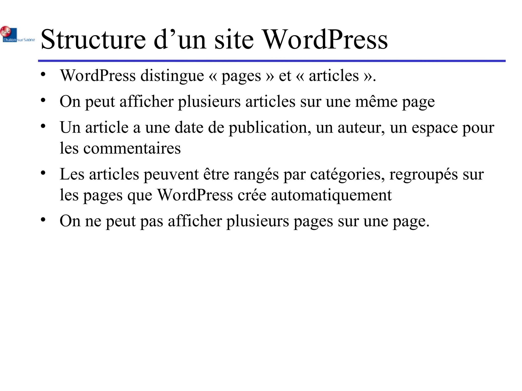 Structure d’un site WordPress
• WordPress distingue « pages » et « articles ».
• On peut afficher plusieurs articles sur une même page
• Un article a une date de publication, un auteur, un espace pour
les commentaires
• Les articles peuvent être rangés par catégories, regroupés sur
les pages que WordPress crée automatiquement
• On ne peut pas afficher plusieurs pages sur une page.
 