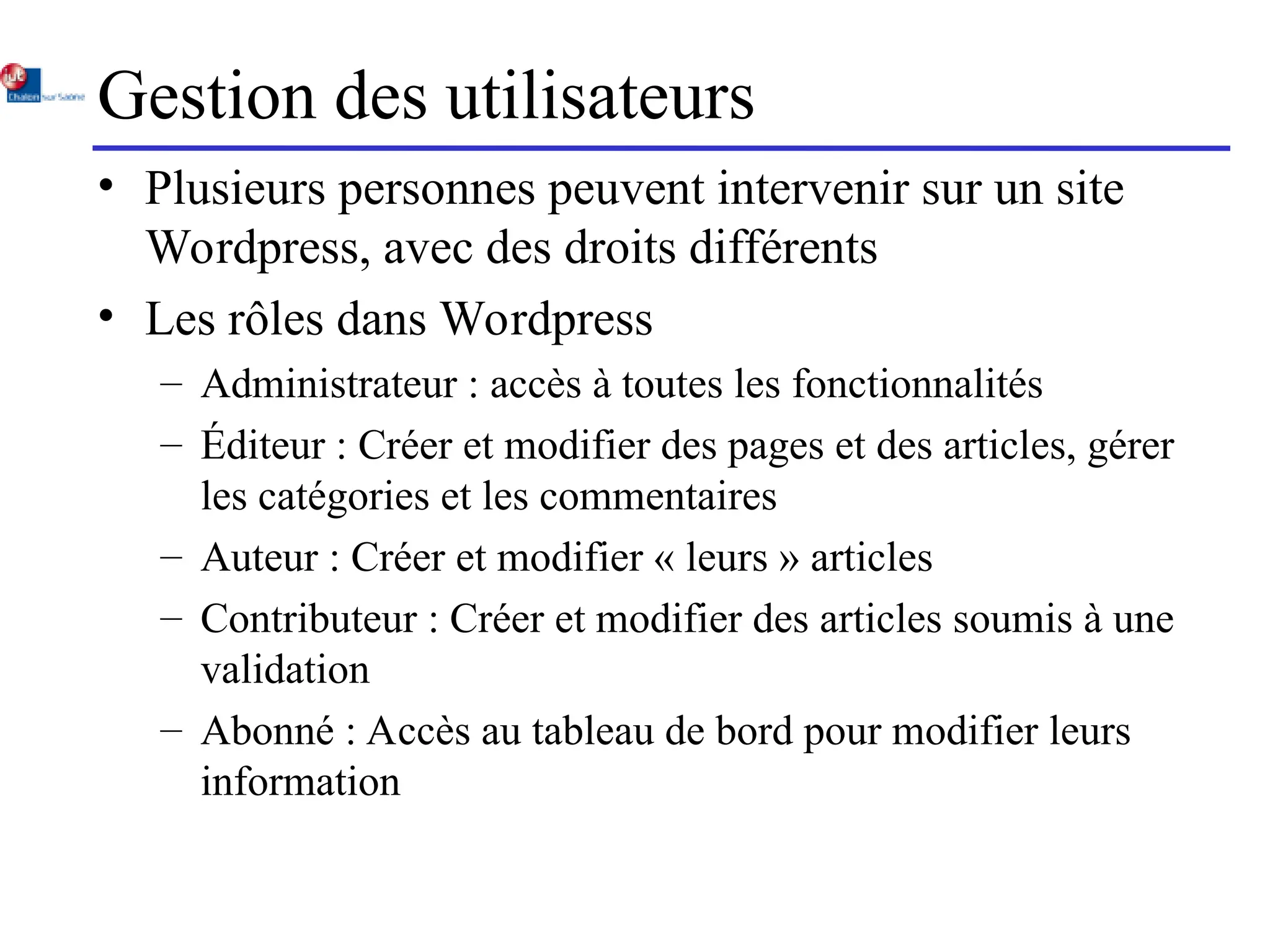 Gestion des utilisateurs
• Plusieurs personnes peuvent intervenir sur un site
Wordpress, avec des droits différents
• Les rôles dans Wordpress
– Administrateur : accès à toutes les fonctionnalités
– Éditeur : Créer et modifier des pages et des articles, gérer
les catégories et les commentaires
– Auteur : Créer et modifier « leurs » articles
– Contributeur : Créer et modifier des articles soumis à une
validation
– Abonné : Accès au tableau de bord pour modifier leurs
information
 
