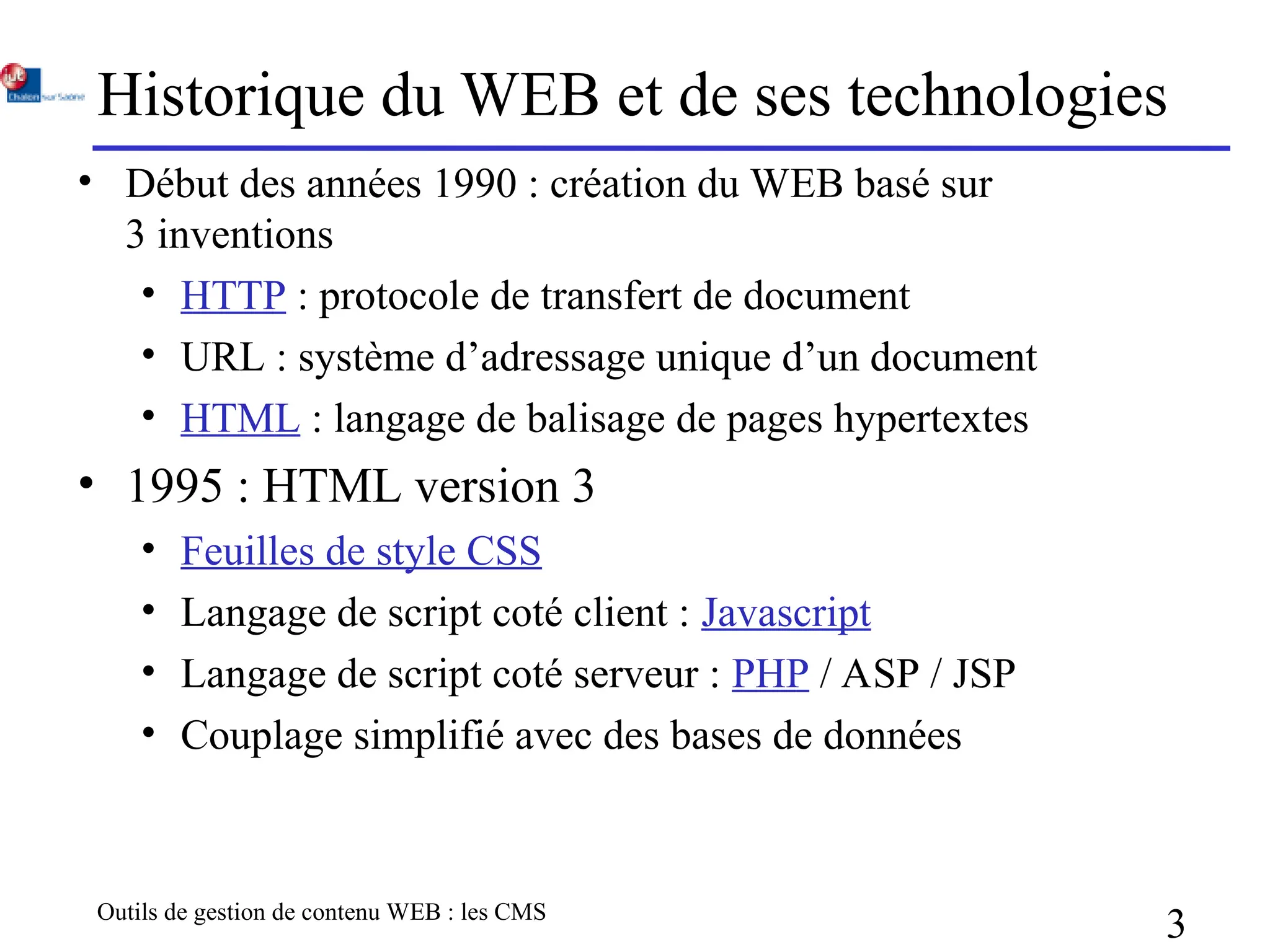 Outils de gestion de contenu WEB : les CMS
3
Historique du WEB et de ses technologies
• Début des années 1990 : création du WEB basé sur
3 inventions
• HTTP : protocole de transfert de document
• URL : système d’adressage unique d’un document
• HTML : langage de balisage de pages hypertextes
• 1995 : HTML version 3
• Feuilles de style CSS
• Langage de script coté client : Javascript
• Langage de script coté serveur : PHP / ASP / JSP
• Couplage simplifié avec des bases de données
 