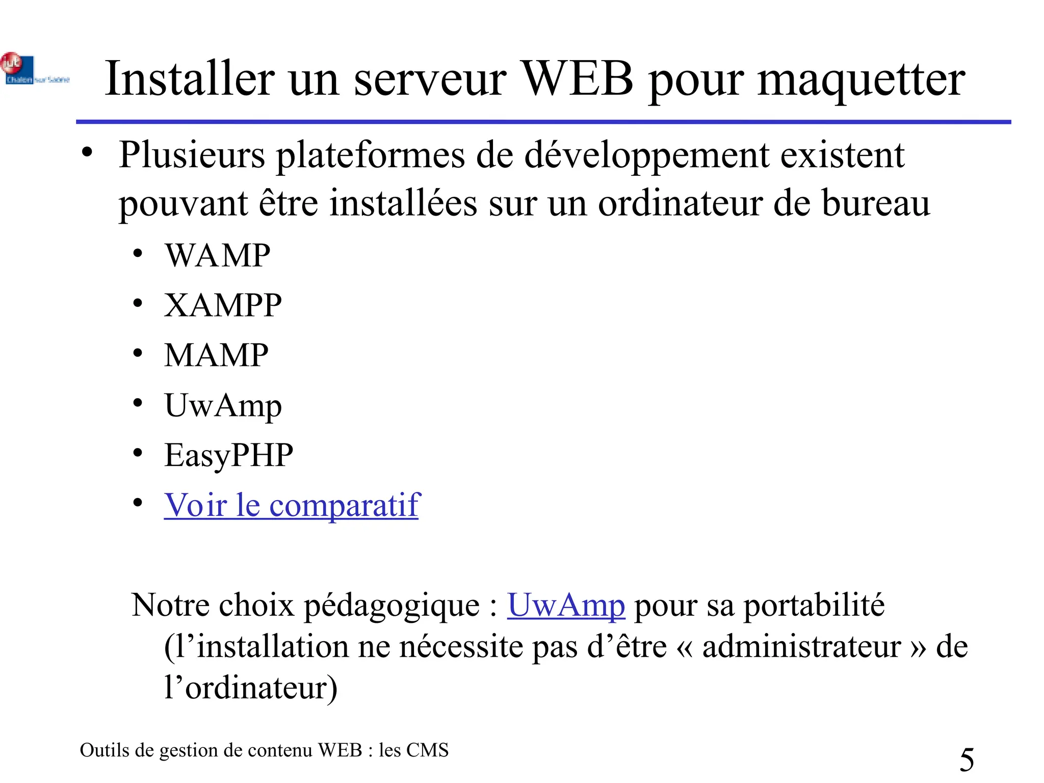 Outils de gestion de contenu WEB : les CMS
5
Installer un serveur WEB pour maquetter
• Plusieurs plateformes de développement existent
pouvant être installées sur un ordinateur de bureau
• WAMP
• XAMPP
• MAMP
• UwAmp
• EasyPHP
• Voir le comparatif
Notre choix pédagogique : UwAmp pour sa portabilité
(l’installation ne nécessite pas d’être « administrateur » de
l’ordinateur)
 