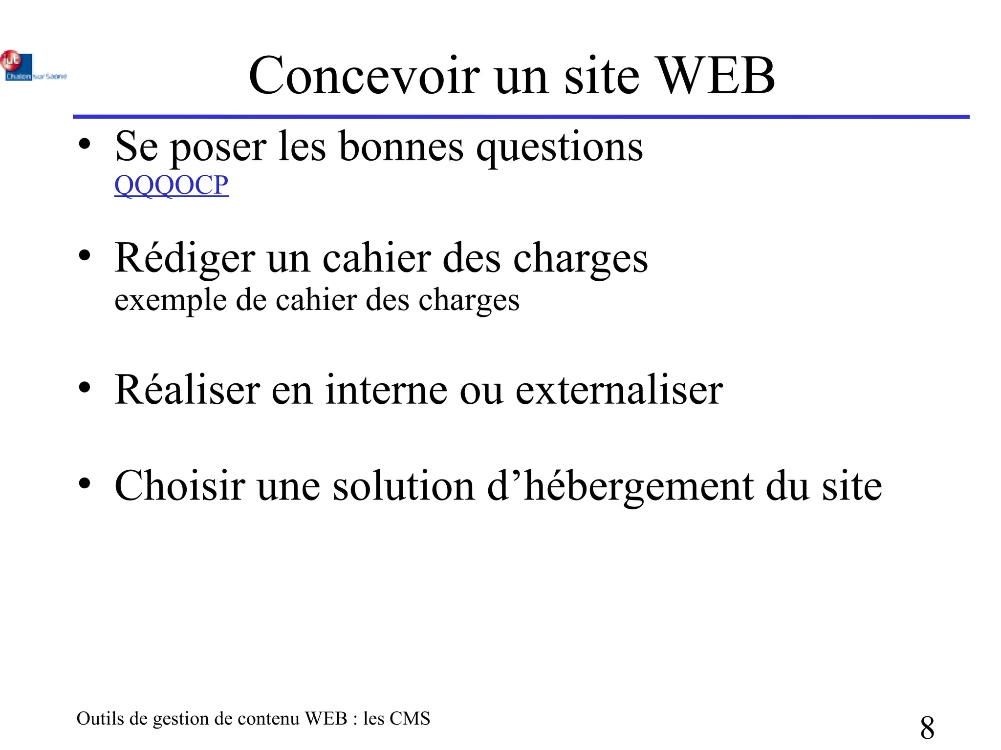 Outils de gestion de contenu WEB : les CMS
8
Concevoir un site WEB
• Se poser les bonnes questions
QQQOCP
• Rédiger un cahier des charges
exemple de cahier des charges
• Réaliser en interne ou externaliser
• Choisir une solution d’hébergement du site
 