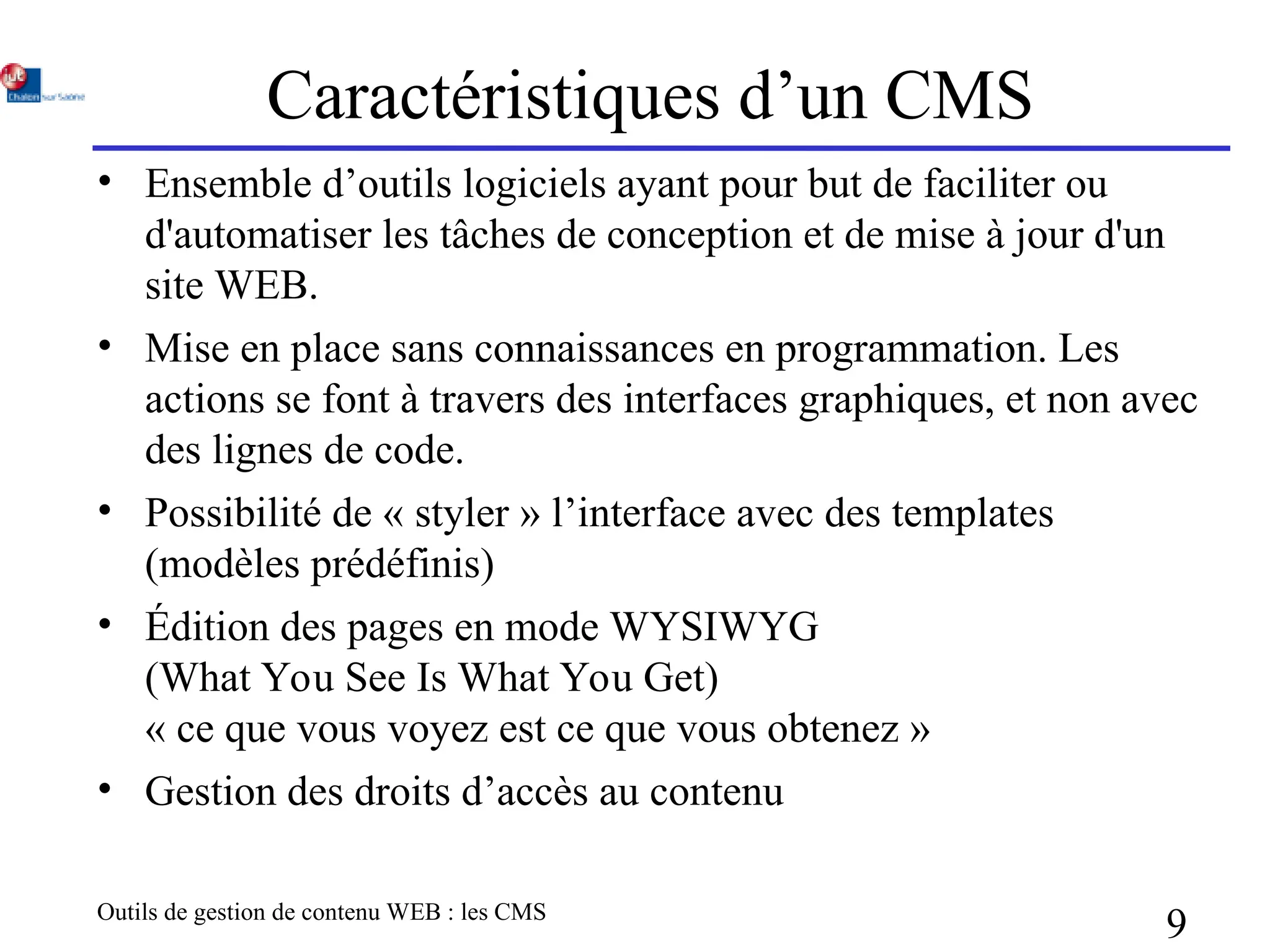 Outils de gestion de contenu WEB : les CMS
9
Caractéristiques d’un CMS
• Ensemble d’outils logiciels ayant pour but de faciliter ou
d'automatiser les tâches de conception et de mise à jour d'un
site WEB.
• Mise en place sans connaissances en programmation. Les
actions se font à travers des interfaces graphiques, et non avec
des lignes de code.
• Possibilité de « styler » l’interface avec des templates
(modèles prédéfinis)
• Édition des pages en mode WYSIWYG
(What You See Is What You Get)
« ce que vous voyez est ce que vous obtenez »
• Gestion des droits d’accès au contenu
 