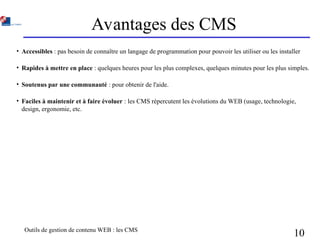 Outils de gestion de contenu WEB : les CMS
10
Avantages des CMS
• Accessibles : pas besoin de connaître un langage de programmation pour pouvoir les utiliser ou les installer
• Rapides à mettre en place : quelques heures pour les plus complexes, quelques minutes pour les plus simples.
• Soutenus par une communauté : pour obtenir de l'aide.
• Faciles à maintenir et à faire évoluer : les CMS répercutent les évolutions du WEB (usage, technologie,
design, ergonomie, etc.
 